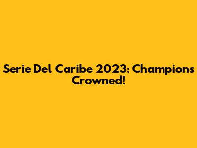Serie Del Caribe 2023: Champions Crowned!