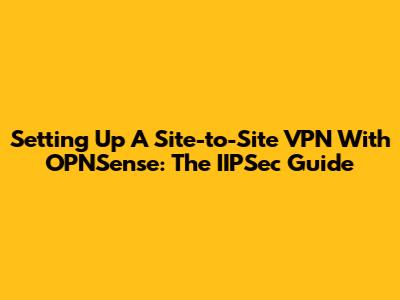 Setting Up A Site-to-Site VPN With OPNSense: The IIPSec Guide