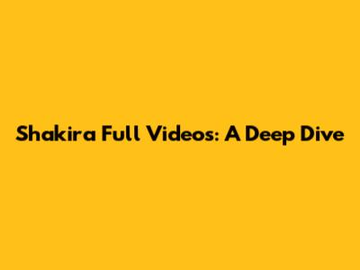 Shakira Full Videos: A Deep Dive