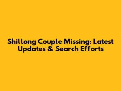 Shillong Couple Missing: Latest Updates & Search Efforts