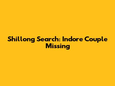 Shillong Search: Indore Couple Missing
