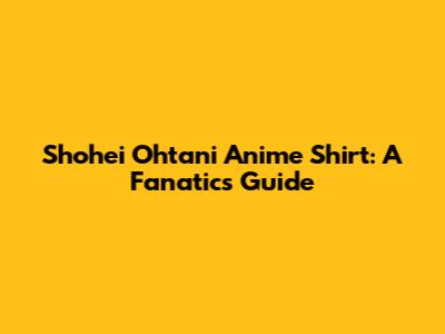 Shohei Ohtani Anime Shirt: A Fanatics Guide