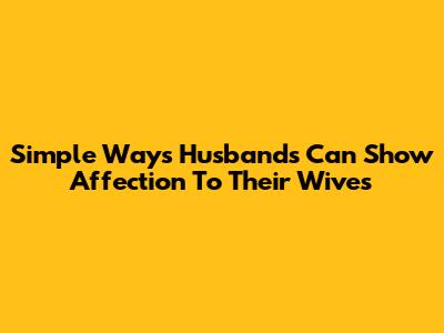 Simple Ways Husbands Can Show Affection To Their Wives