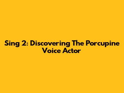 Sing 2: Discovering The Porcupine Voice Actor