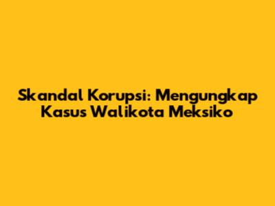 Skandal Korupsi: Mengungkap Kasus Walikota Meksiko