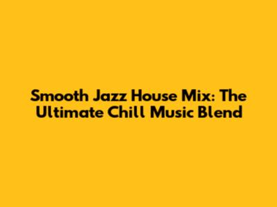 Smooth Jazz House Mix: The Ultimate Chill Music Blend