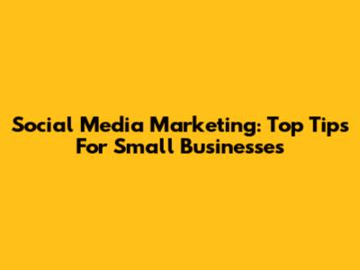 Social Media Marketing: Top Tips For Small Businesses
