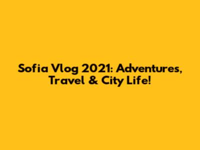 Sofia Vlog 2021: Adventures, Travel & City Life!