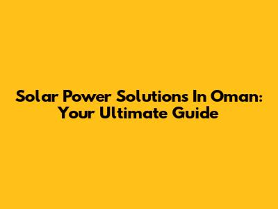 Solar Power Solutions In Oman: Your Ultimate Guide