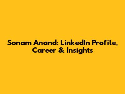 Sonam Anand: LinkedIn Profile, Career & Insights