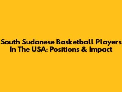 South Sudanese Basketball Players In The USA: Positions & Impact