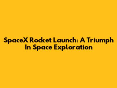 SpaceX Rocket Launch: A Triumph In Space Exploration