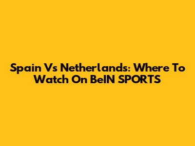 Spain Vs Netherlands: Where To Watch On BeIN SPORTS