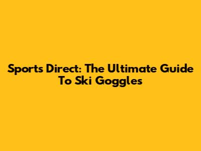 Sports Direct: The Ultimate Guide To Ski Goggles