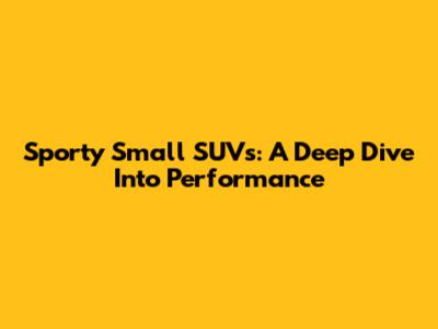 Sporty Small SUVs: A Deep Dive Into Performance