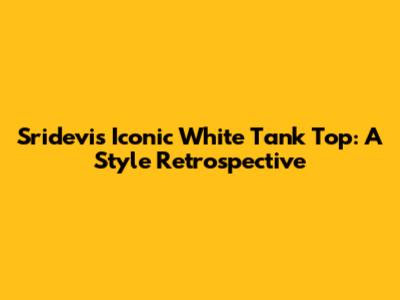 Sridevi's Iconic White Tank Top: A Style Retrospective