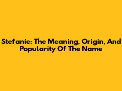 Stefanie: The Meaning, Origin, And Popularity Of The Name