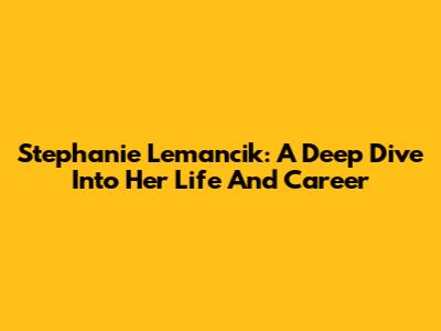 Stephanie Lemancik: A Deep Dive Into Her Life And Career