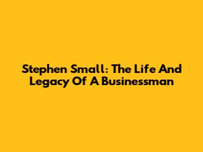 Stephen Small: The Life And Legacy Of A Businessman