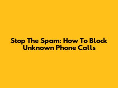 Stop The Spam: How To Block Unknown Phone Calls