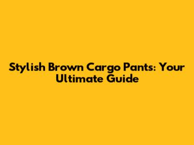 Stylish Brown Cargo Pants: Your Ultimate Guide