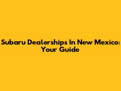 Subaru Dealerships In New Mexico: Your Guide