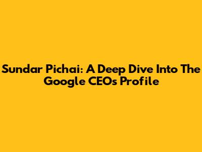 Sundar Pichai: A Deep Dive Into The Google CEO's Profile