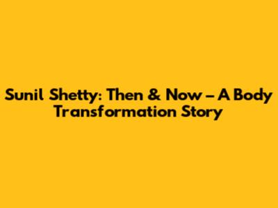 Sunil Shetty: Then & Now – A Body Transformation Story