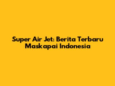 Super Air Jet: Berita Terbaru Maskapai Indonesia
