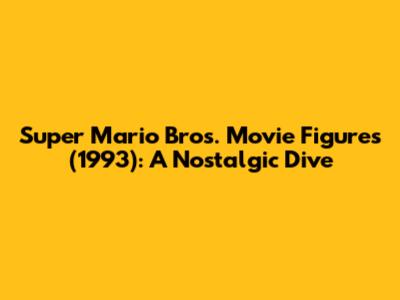 Super Mario Bros. Movie Figures (1993): A Nostalgic Dive