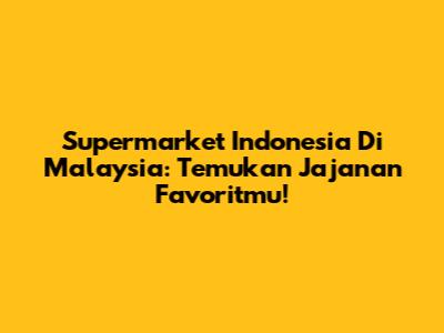 Supermarket Indonesia Di Malaysia: Temukan Jajanan Favoritmu!