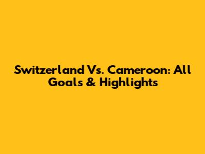 Switzerland Vs. Cameroon: All Goals & Highlights