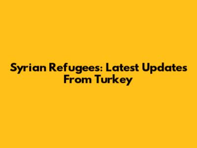 Syrian Refugees: Latest Updates From Turkey