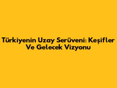 Türkiye'nin Uzay Serüveni: Keşifler Ve Gelecek Vizyonu
