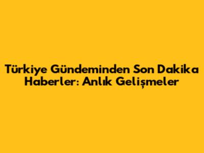 Türkiye Gündeminden Son Dakika Haberler: Anlık Gelişmeler