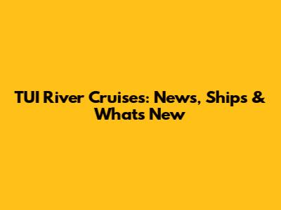 TUI River Cruises: News, Ships & What's New