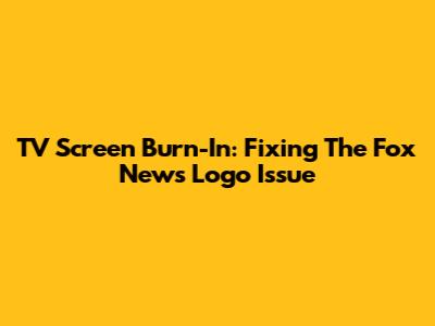 TV Screen Burn-In: Fixing The Fox News Logo Issue