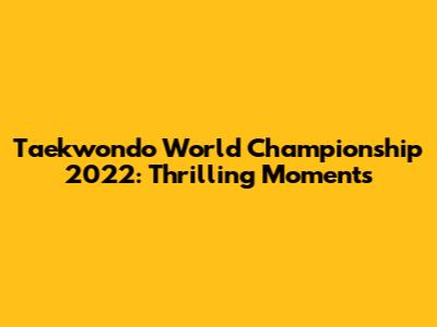 Taekwondo World Championship 2022: Thrilling Moments