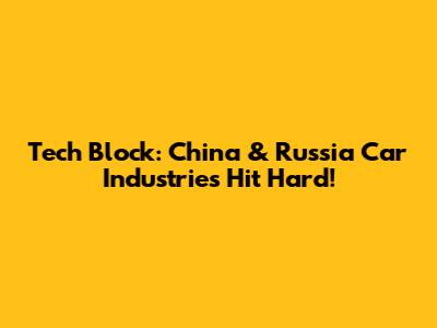 Tech Block: China & Russia Car Industries Hit Hard!
