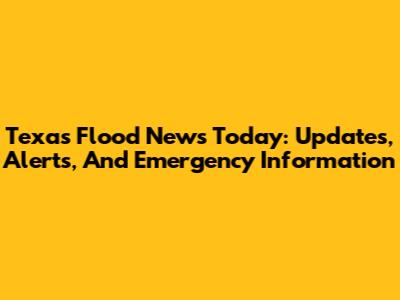 Texas Flood News Today: Updates, Alerts, And Emergency Information