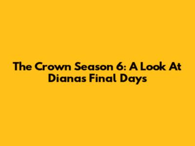 The Crown Season 6: A Look At Diana's Final Days