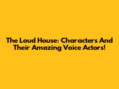 The Loud House: Characters And Their Amazing Voice Actors!