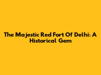 The Majestic Red Fort Of Delhi: A Historical Gem