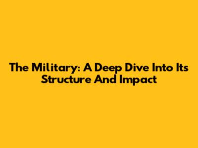 The Military: A Deep Dive Into Its Structure And Impact
