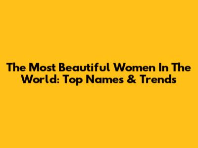 The Most Beautiful Women In The World: Top Names & Trends