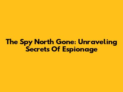 The Spy North Gone: Unraveling Secrets Of Espionage