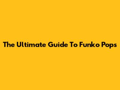 The Ultimate Guide To Funko Pops