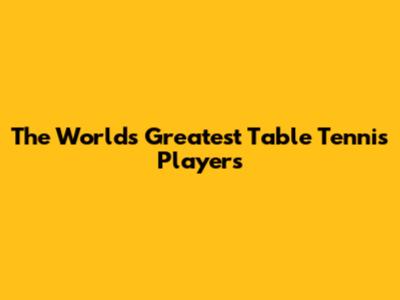 The World's Greatest Table Tennis Players