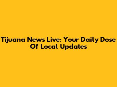 Tijuana News Live: Your Daily Dose Of Local Updates