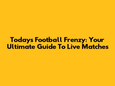 Today's Football Frenzy: Your Ultimate Guide To Live Matches